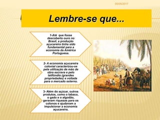 LEMBRE-SE DE QUE...
1-Até que fosse
descoberto ouro no
Brasil, a produção
açucareira tinha sido
fundamental para a
economia da América
Portuguesa.
2- A economia açucareira
colonial caracterizou-se
pela utilização de mão de
obra escrava e pelo
latifúndio (grandes
propriedades) e voltada
para o mercado externo.
3- Além do açúcar, outros
produtos, como o tabaco,
o gado e o algodão,
geravam riquezas para os
colonos e ajudavam a
impulsionar a economia
açucareira.
Lembre-se que...
05/05/2017
 