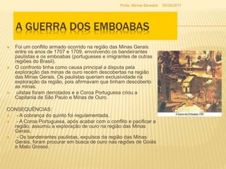  Foi um conflito armado ocorrido na região das Minas Gerais
entre os anos de 1707 e 1709, envolvendo os bandeirantes
paulistas e os emboabas (portugueses e imigrantes de outras
regiões do Brasil).
 O confronto tinha como causa principal a disputa pela
exploração das minas de ouro recém descobertas na região
das Minas Gerais. Os paulistas queriam exclusividade na
exploração da região, pois afirmavam que tinham descoberto
as minas.
 ulistas foram derrotados e a Coroa Portuguesa criou a
Capitania de São Paulo e Minas de Ouro.
CONSEQUÊNCIAS:
 - A cobrança do quinto foi regulamentada.
 - A Coroa Portuguesa, após acabar com o conflito e pacificar a
região, assumiu a exploração de ouro na região das Minas
Gerais.
 - Os bandeirantes paulistas, expulsos da região das Minas
Gerais, foram procurar em busca de ouro nas regiões de Goiás
e Mato Grosso.
A GUERRA DOS EMBOABAS
05/05/2017Profa. Alinnie Silvestre
 