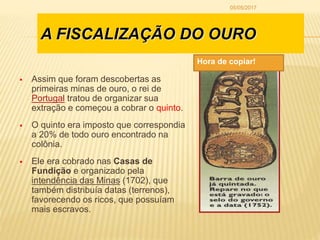 A FISCALIZAÇÃO DO OURO
 Assim que foram descobertas as
primeiras minas de ouro, o rei de
Portugal tratou de organizar sua
extração e começou a cobrar o quinto.
 O quinto era imposto que correspondia
a 20% de todo ouro encontrado na
colônia.
 Ele era cobrado nas Casas de
Fundição e organizado pela
intendência das Minas (1702), que
também distribuía datas (terrenos),
favorecendo os ricos, que possuíam
mais escravos.
Hora de copiar!
05/05/2017
 