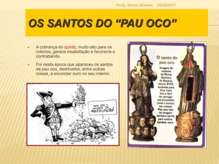 OS SANTOS DO “PAU OCO”
 A cobrança do quinto, muito alto para os
colonos, gerava insatisfação e favorecia o
contrabando.
 Foi nesta época que apareceu os santos
de pau oco, destinados, entre outras
coisas, a esconder ouro no seu interior.
05/05/2017Profa. Alinnie Silvestre
 