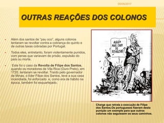 OUTRAS REAÇÕES DOS COLONOS
 Além dos santos de “pau oco”, alguns colonos
tentaram se revoltar contra a cobrança do quinto e
de outras taxas cobradas por Portugal.
 Todos eles, entretanto, foram violentamente punidos,
com penas que variavam de prisão, expulsão do
país ou morte.
 Este foi o caso da Revolta de Filipe dos Santos,
quando os moradores de Vila Rica (Ouro Preto), em
1720, tentaram se revoltar. Traído pelo governador
de Minas, o líder Filipe dos Santos, teve a sua casa
incendiada, foi enforcado e, como era de hábito na
época, também foi esquartejado.
Charge que retrata a execução de Filipe
dos Santos.Os portugueses fizeram desta
punição um exemplo para que outros
colonos não seguissem os seus caminhos.
05/05/2017
 