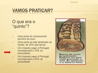 VAMOS PRATICAR?
O que era o
“quinto”?
a) Uma parte do componente
químico do ouro
b) Uma parte do lote destinado às
minas, de 20% das terras.
c) Um imposto pago à Portugal,
correspondia a 10% do
arrecadado.
d) Um imposto pago à Portugal,
correspondia a 20% do
arrecadado
05/05/2017
 