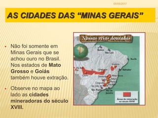 AS CIDADES DAS “MINAS GERAIS”
 Não foi somente em
Minas Gerais que se
achou ouro no Brasil.
Nos estados de Mato
Grosso e Goiás
também houve extração.
 Observe no mapa ao
lado as cidades
mineradoras do século
XVIII.
05/05/2017
 