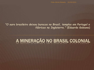 "O ouro brasileiro deixou buracos no Brasil, templos em Portugal e
fábricas na Inglaterra." (Eduardo Galeano)
A MINERAÇÃO NO BRASIL COLONIAL
19/03/2014Profa. Alinnie Silvestre
 