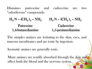 Diamines putrescine and         cadaverine    are   two
“odoriferous” compounds.
 H2 N – (CH2 )4 – NH2        H2 N – (CH2 )5 – NH2
       Putrescine                  Cadaverine
   1,4-butanediamine           1,5-pentanediamine

The simples amines are irritating to the skin, eyes, and
mucous membranes and are toxic by ingestion.

Aromatic amines are generally toxic.

Many amines are readily absorbed through the skin and
affect both the blood and the nervous system.
 