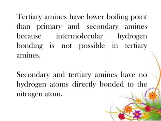 Tertiary amines have lower boiling point
than primary and secondary amines
because     intermolecular    hydrogen
bonding is not possible in tertiary
amines.

Secondary and tertiary amines have no
hydrogen atoms directly bonded to the
nitrogen atom.
 
