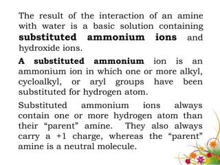 The result of the interaction of an amine
with water is a basic solution containing
substituted ammonium ions and
hydroxide ions.
A substituted ammonium ion is an
ammonium ion in which one or more alkyl,
cycloalkyl, or aryl groups have been
substituted for hydrogen atom.
Substituted   ammonium       ions always
contain one or more hydrogen atom than
their “parent” amine. They also always
carry a +1 charge, whereas the “parent”
amine is a neutral molecule.
 