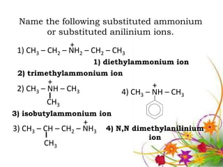 Name the following substituted ammonium
          or substituted anilinium ions.
                +
 1) CH3 – CH2 – NH2 – CH2 – CH3
                      1) diethylammonium ion
 2) trimethylammonium ion
          +                           +
 2) CH3 – NH – CH3           4) CH3 – NH – CH3
         CH3
3) isobutylammonium ion
                    +
3) CH3 – CH – CH2 – NH3   4) N,N dimethylanilinium
                                    ion
        CH3
 