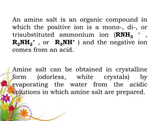 An amine salt is an organic compound in
which the positive ion is a mono-, di-, or
trisubstituted ammonium ion (RNH3 + ,
R2NH2+ , or R3NH+ ) and the negative ion
comes from an acid.


Amine salt can be obtained in crystalline
form    (odorless,  white     crystals)  by
evaporating the water from the acidic
solutions in which amine salt are prepared.
 