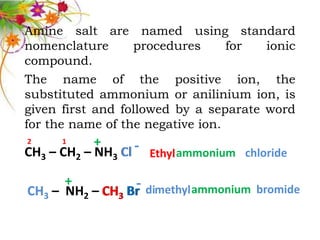 Amine salt are named using standard
nomenclature      procedures      for  ionic
compound.
The name of the positive ion, the
substituted ammonium or anilinium ion, is
given first and followed by a separate word
for the name of the negative ion.
2     1     +
CH3 – CH2 – NH3 Cl - Ethyl ammonium chloride

      +          - dimethyl ammonium bromide
CH3 – NH2 – CH3 Br
 