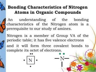 Bonding Characteristics of Nitrogen
  Atoms in Organic Compounds
 An   understanding      of    the   bonding
characteristics of the Nitrogen atom is a
prerequisite to our study of amines.
Nitrogen is a member of Group VA of the
periodic table; it has five valence electrons
and it will form three covalent bonds to
complete its octet of electrons.
 