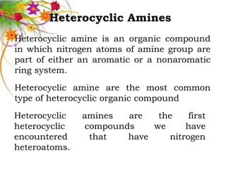 Heterocyclic Amines
Heterocyclic amine is an organic compound
in which nitrogen atoms of amine group are
part of either an aromatic or a nonaromatic
ring system.
Heterocyclic amine are the most common
type of heterocyclic organic compound
Heterocyclic   amines  are   the    first
heterocyclic   compounds    we     have
encountered     that   have    nitrogen
heteroatoms.
 