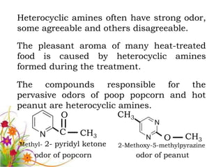 Heterocyclic amines often have strong odor,
some agreeable and others disagreeable.

The pleasant aroma of many heat-treated
food is caused by heterocyclic amines
formed during the treatment.

The compounds responsible for the
pervasive odors of poop popcorn and hot
peanut are heterocyclic amines.
          O             CH3

           C     CH3
                                         O      CH3
Methyl- 2- pyridyl ketone   2-Methoxy-5-methylpyrazine
    odor of popcorn              odor of peanut
 