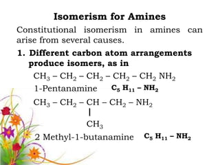 Isomerism for Amines
Constitutional isomerism in amines can
arise from several causes.
1. Different carbon atom arrangements
   produce isomers, as in
    CH3 – CH2 – CH2 – CH2 – CH2 NH2
    1-Pentanamine    C5 H11 – NH2

   CH3 – CH2 – CH – CH2 – NH2

              CH3
   2 Methyl-1-butanamine   C5 H11 – NH2
 