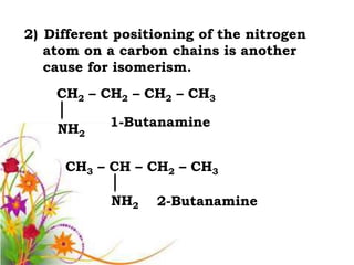 2) Different positioning of the nitrogen
   atom on a carbon chains is another
   cause for isomerism.
    CH2 – CH2 – CH2 – CH3

    NH2     1-Butanamine


     CH3 – CH – CH2 – CH3

            NH2   2-Butanamine
 