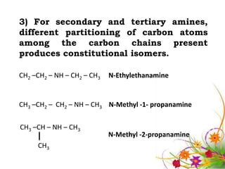 3) For secondary and tertiary amines,
different partitioning of carbon atoms
among the carbon chains present
produces constitutional isomers.

CH2 –CH2 – NH – CH2 – CH3   N-Ethylethanamine


CH3 –CH2 – CH2 – NH – CH3 N-Methyl -1- propanamine


CH3 –CH – NH – CH3
                            N-Methyl -2-propanamine
     CH3
 