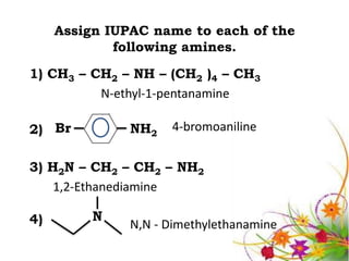 Assign IUPAC name to each of the
             following amines.
1) CH3 – CH2 – NH – (CH2 )4 – CH3
          N-ethyl-1-pentanamine

2) Br          NH2   4-bromoaniline


3) H2N – CH2 – CH2 – NH2
    1,2-Ethanediamine

4)        N
               N,N - Dimethylethanamine
 
