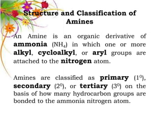 Structure and Classification of
              Amines

An Amine is an organic derivative of
ammonia (NH4) in which one or more
alkyl, cycloalkyl, or aryl groups are
attached to the nitrogen atom.

Amines are classified as primary (10),
secondary (20), or tertiary (30) on the
basis of how many hydrocarbon groups are
bonded to the ammonia nitrogen atom.
 