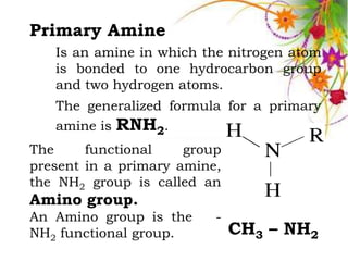 Primary Amine
   Is an amine in which the nitrogen atom
   is bonded to one hydrocarbon group
   and two hydrogen atoms.
   The generalized formula for a primary
   amine is RNH2.
The     functional    group
present in a primary amine,
the NH2 group is called an
Amino group.
An Amino group is the     -
NH2 functional group.         CH3 – NH2
 