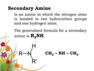 Secondary Amine
  Is an amine in which the nitrogen atom
  is bonded to two hydrocarbon groups
  and one hydrogen atom.
  The generalized formula for a secondary
  amine is R2NH.



                  CH3 – NH – CH3
 