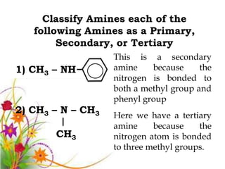 Classify Amines each of the
   following Amines as a Primary,
        Secondary, or Tertiary
                   This is a secondary
1) CH3 – NH        amine    because     the
                   nitrogen is bonded to
                   both a methyl group and
                   phenyl group
2) CH3 – N – CH3   Here we have a tertiary
                   amine     because    the
       CH3         nitrogen atom is bonded
                   to three methyl groups.
 