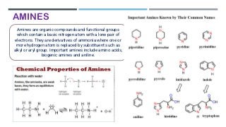 AMINES
Amines are organic compounds and functional groups
which contain a basic nitrogen atom with a lone pair of
electrons. They are derivatives of ammonia where one or
more hydrogen atom is replaced by substituent such as
alkyl or aryl group. Important amines include amino acids,
biogenic amines and aniline.
 
