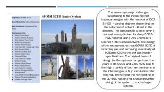 The amine system provides gas
sweetening to the incoming inlet
hydrocarbon gas with the removal of CO2
& H2S in varying degrees depending on
the selection of solvent utilized in the
process. The existing selection of amine
solvent was optimized for deep CO2 &
H2S removal using Dow Chemical's
Ucarsol AP804 amine solvent. The design
of the system was to treat 60MM SCFD of
incoming gas and removing essentially all
H2S and CO2 to the wet gas header
specifications. The original basis of
design for the system changed over the
years to 85% CO2 and 2-5% H2S. Due to
the high quantity of both contaminants in
the inlet wet gas, a high circulation rate
was required to keep the rich loading in
the 30-40% region and is what drove the
sizing of the system to such a large
system.
 