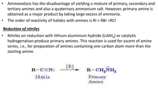 • Ammonolysis has the disadvantage of yielding a mixture of primary, secondary and
tertiary amines and also a quaternary ammonium salt. However, primary amine is
obtained as a major product by taking large excess of ammonia.
• The order of reactivity of halides with amines is RI > RBr >RCl
Reduction of nitriles
• Nitriles on reduction with lithium aluminium hydride (LiAlH4) or catalytic
hydrogenation produce primary amines. This reaction is used for ascent of amine
series, i.e., for preparation of amines containing one carbon atom more than the
starting amine.
 