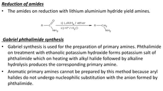 Reduction of amides
• The amides on reduction with lithium aluminium hydride yield amines.
Gabriel phthalimide synthesis
• Gabriel synthesis is used for the preparation of primary amines. Phthalimide
on treatment with ethanolic potassium hydroxide forms potassium salt of
phthalimide which on heating with alkyl halide followed by alkaline
hydrolysis produces the corresponding primary amine.
• Aromatic primary amines cannot be prepared by this method because aryl
halides do not undergo nucleophilic substitution with the anion formed by
phthalimide.
 