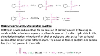 Hoffmann bromamide degradation reaction
Hoffmann developed a method for preparation of primary amines by treating an
amide with bromine in an aqueous or ethanolic solution of sodium hydroxide. In this
degradation reaction, migration of an alkyl or aryl group takes place from carbonyl
carbon of the amide to the nitrogen atom. The amine so formed contains one carbon
less than that present in the amide.
 
