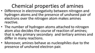 Chemical properties of amines
• Difference in electronegativity between nitrogen and
hydrogen atoms and the presence of unshared pair of
electrons over the nitrogen atom makes amines
reactive.
• The number of hydrogen atoms attached to nitrogen
atom also decides the course of reaction of amines;
that is why primary secondary and tertiary amines and
differ in many reactions.
• Moreover, amines behave as nucleophiles due to the
presence of unshared electron pair.
 