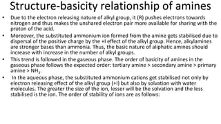 Structure-basicity relationship of amines
• Due to the electron releasing nature of alkyl group, it (R) pushes electrons towards
nitrogen and thus makes the unshared electron pair more available for sharing with the
proton of the acid.
• Moreover, the substituted ammonium ion formed from the amine gets stabilised due to
dispersal of the positive charge by the +I effect of the alkyl group. Hence, alkylamines
are stronger bases than ammonia. Thus, the basic nature of aliphatic amines should
increase with increase in the number of alkyl groups.
• This trend is followed in the gaseous phase. The order of basicity of amines in the
gaseous phase follows the expected order: tertiary amine > secondary amine > primary
amine > NH3.
• In the aqueous phase, the substituted ammonium cations get stabilised not only by
electron releasing effect of the alkyl group (+I) but also by solvation with water
molecules. The greater the size of the ion, lesser will be the solvation and the less
stabilised is the ion. The order of stability of ions are as follows:
 