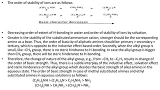 • The order of stability of ions are as follows
• Decreasing order of extent of H-bonding in water and order of stability of ions by solvation.
• Greater is the stability of the substituted ammonium cation, stronger should be the corresponding
amine as a base. Thus, the order of basicity of aliphatic amines should be: primary > secondary >
tertiary, which is opposite to the inductive effect based order. Secondly, when the alkyl group is
small, like –CH3 group, there is no steric hindrance to H-bonding. In case the alkyl group is bigger
than CH3 group, there will be steric hinderance to H-bonding.
• Therefore, the change of nature of the alkyl group, e.g., from –CH3 to –C2H5 results in change of
the order of basic strength. Thus, there is a subtle interplay of the inductive effect, solvation effect
and steric hinderance of the alkyl group which decides the basic strength of alkyl amines in the
aqueous state. The order of basic strength in case of methyl substituted amines and ethyl
substituted amines in aqueous solution is as follows:
(C2H5)2NH > (C2H5)3N > C2H5NH2 > NH3
(CH3)2NH > CH3NH2 > (CH3)3N > NH3
 