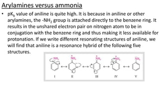 Arylamines versus ammonia
• pKb value of aniline is quite high. It is because in aniline or other
arylamines, the -NH2 group is attached directly to the benzene ring. It
results in the unshared electron pair on nitrogen atom to be in
conjugation with the benzene ring and thus making it less available for
protonation. If we write different resonating structures of aniline, we
will find that aniline is a resonance hybrid of the following five
structures.
 