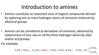 Introduction to amines
• Amines constitute an important class of organic compounds derived
by replacing one or more hydrogen atoms of ammonia molecule by
alkyl/aryl groups.
• Amines can be considered as derivatives of ammonia, obtained by
replacement of one, two or all the three hydrogen atoms by alkyl
and/or aryl groups.
For example:
 