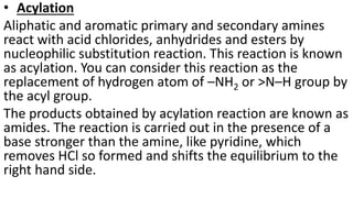 • Acylation
Aliphatic and aromatic primary and secondary amines
react with acid chlorides, anhydrides and esters by
nucleophilic substitution reaction. This reaction is known
as acylation. You can consider this reaction as the
replacement of hydrogen atom of –NH2 or >N–H group by
the acyl group.
The products obtained by acylation reaction are known as
amides. The reaction is carried out in the presence of a
base stronger than the amine, like pyridine, which
removes HCl so formed and shifts the equilibrium to the
right hand side.
 
