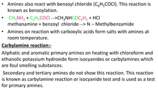 • Amines also react with benzoyl chloride (C6H5COCl). This reaction is
known as benzoylation.
• CH3NH2 + C6H5COCl __>CH3NHCOC6H5 + HCl
methanamine + benzoyl chloride __> N − Methylbenzamide
• Amines on reaction with carboxylic acids form salts with amines at
room temperature.
Carbylamine reaction:-
Aliphatic and aromatic primary amines on heating with chloroform and
ethanolic potassium hydroxide form isocyanides or carbylamines which
are foul smelling substances.
Secondary and tertiary amines do not show this reaction. This reaction
is known as carbylamine reaction or isocyanide test and is used as a test
for primary amines.
 