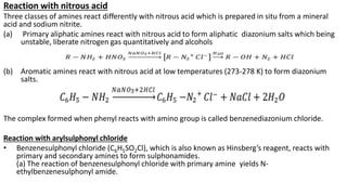 Reaction with nitrous acid
Three classes of amines react differently with nitrous acid which is prepared in situ from a mineral
acid and sodium nitrite.
(a) Primary aliphatic amines react with nitrous acid to form aliphatic diazonium salts which being
unstable, liberate nitrogen gas quantitatively and alcohols
(b) Aromatic amines react with nitrous acid at low temperatures (273-278 K) to form diazonium
salts.
The complex formed when phenyl reacts with amino group is called benzenediazonium chloride.
Reaction with arylsulphonyl chloride
• Benzenesulphonyl chloride (C6H5SO2Cl), which is also known as Hinsberg’s reagent, reacts with
primary and secondary amines to form sulphonamides.
(a) The reaction of benzenesulphonyl chloride with primary amine yields N-
ethylbenzenesulphonyl amide.
 