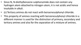 • Since N, N-diethylbenzene sulphonamide does not contain any
hydrogen atom attached to nitrogen atom, it is not acidic and hence
insoluble in alkali.
• (c) Tertiary amines do not react with benzenesulphonyl chloride.
• This property of amines reacting with benzenesulphonyl chloride in a
different manner is used for the distinction of primary, secondary and
tertiary amines and also for the separation of a mixture of amines.
 