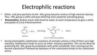 Electrophilic reactions
• Ortho- and para-positions to the –NH2 group become centres of high electron density.
Thus –NH2 group is ortho and para directing and a powerful activating group.
• Bromination: Aniline reacts with bromine water at room temperature to give a white
precipitate of 2,4,6-tribromoaniline.
• During electrophilic substitution reactions of aromatic amines is that of their very high
reactivity. Substitution tends to occur at ortho- and para-positions. This can be done by
protecting the -NH2 group by acetylation with acetic anhydride, then carrying out the
desired substitution followed by hydrolysis of the substituted amide to the substituted
amine.
 