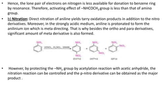 • Hence, the lone pair of electrons on nitrogen is less available for donation to benzene ring
by resonance. Therefore, activating effect of –NHCOCH3 group is less than that of amino
group.
• b) Nitration: Direct nitration of aniline yields tarry oxidation products in addition to the nitro
derivatives. Moreover, in the strongly acidic medium, aniline is protonated to form the
anilinium ion which is meta directing. That is why besides the ortho and para derivatives,
significant amount of meta derivative is also formed.
• However, by protecting the –NH2 group by acetylation reaction with acetic anhydride, the
nitration reaction can be controlled and the p-nitro derivative can be obtained as the major
product .
 