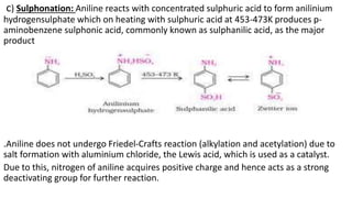 c) Sulphonation: Aniline reacts with concentrated sulphuric acid to form anilinium
hydrogensulphate which on heating with sulphuric acid at 453-473K produces p-
aminobenzene sulphonic acid, commonly known as sulphanilic acid, as the major
product
.Aniline does not undergo Friedel-Crafts reaction (alkylation and acetylation) due to
salt formation with aluminium chloride, the Lewis acid, which is used as a catalyst.
Due to this, nitrogen of aniline acquires positive charge and hence acts as a strong
deactivating group for further reaction.
 