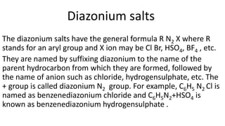 Diazonium salts
The diazonium salts have the general formula R N2 X where R
stands for an aryl group and X ion may be Cl Br, HSO4, BF4 , etc.
They are named by suffixing diazonium to the name of the
parent hydrocarbon from which they are formed, followed by
the name of anion such as chloride, hydrogensulphate, etc. The
+ group is called diazonium N2 group. For example, C6H5 N2 Cl is
named as benzenediazonium chloride and C6H5N2+HSO4 is
known as benzenediazonium hydrogensulphate .
 