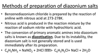 Methods of preparation of diazonium salts
• Benzenediazonium chloride is prepared by the reaction of
aniline with nitrous acid at 273-278K.
• Nitrous acid is produced in the reaction mixture by the
reaction of sodium nitrite with hydrochloric acid.
• The conversion of primary aromatic amines into diazonium
salts is known as diazotisation. Due to its instability, the
diazonium salt is not generally stored and is used
immediately after its preparation.
• C6H5NH2 + NaNO2 + 2HCl > C6H5N2Cl+ NaCl + 2H2O
 