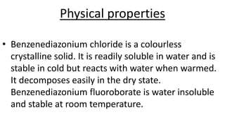 Physical properties
• Benzenediazonium chloride is a colourless
crystalline solid. It is readily soluble in water and is
stable in cold but reacts with water when warmed.
It decomposes easily in the dry state.
Benzenediazonium fluoroborate is water insoluble
and stable at room temperature.
 