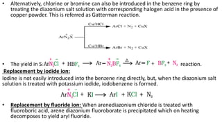 • Alternatively, chlorine or bromine can also be introduced in the benzene ring by
treating the diazonium salt solution with corresponding halogen acid in the presence of
copper powder. This is referred as Gatterman reaction.
• The yield in Sandmeyer reaction is found to be better than Gattermann reaction.
Replacement by iodide ion:
Iodine is not easily introduced into the benzene ring directly, but, when the diazonium salt
solution is treated with potassium iodide, iodobenzene is formed.
• Replacement by fluoride ion: When arenediazonium chloride is treated with
fluoroboric acid, arene diazonium fluoroborate is precipitated which on heating
decomposes to yield aryl fluoride.
 