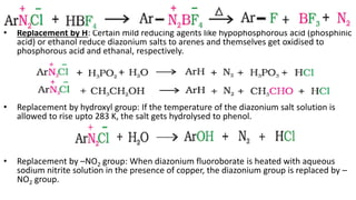 • Replacement by H: Certain mild reducing agents like hypophosphorous acid (phosphinic
acid) or ethanol reduce diazonium salts to arenes and themselves get oxidised to
phosphorous acid and ethanal, respectively.
• Replacement by hydroxyl group: If the temperature of the diazonium salt solution is
allowed to rise upto 283 K, the salt gets hydrolysed to phenol.
• Replacement by –NO2 group: When diazonium fluoroborate is heated with aqueous
sodium nitrite solution in the presence of copper, the diazonium group is replaced by –
NO2 group.
 