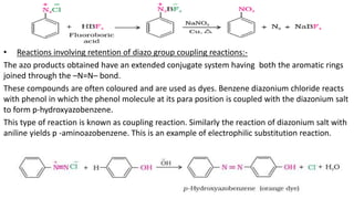 • Reactions involving retention of diazo group coupling reactions:-
The azo products obtained have an extended conjugate system having both the aromatic rings
joined through the –N=N– bond.
These compounds are often coloured and are used as dyes. Benzene diazonium chloride reacts
with phenol in which the phenol molecule at its para position is coupled with the diazonium salt
to form p-hydroxyazobenzene.
This type of reaction is known as coupling reaction. Similarly the reaction of diazonium salt with
aniline yields p -aminoazobenzene. This is an example of electrophilic substitution reaction.
 