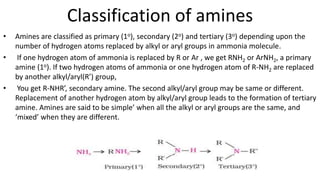 Classification of amines
• Amines are classified as primary (1o), secondary (2o) and tertiary (3o) depending upon the
number of hydrogen atoms replaced by alkyl or aryl groups in ammonia molecule.
• If one hydrogen atom of ammonia is replaced by R or Ar , we get RNH2 or ArNH2, a primary
amine (1o). If two hydrogen atoms of ammonia or one hydrogen atom of R-NH2 are replaced
by another alkyl/aryl(R’) group,
• You get R-NHR’, secondary amine. The second alkyl/aryl group may be same or different.
Replacement of another hydrogen atom by alkyl/aryl group leads to the formation of tertiary
amine. Amines are said to be simple’ when all the alkyl or aryl groups are the same, and
‘mixed’ when they are different.
 