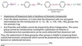• Importance of Diazonium Salts in Synthesis of Aromatic Compounds
• From the above reactions, it is clear that the diazonium salts are very good
intermediates for the introduction of –F, –Cl, –Br, –I, –CN, –OH, –NO2 groups into
the aromatic ring.
• Aryl fluorides and iodides cannot be prepared by direct halogenation. The cyano
group cannot be introduced by nucleophilic substitution of chlorine in
chlorobenzene but cyanobenzene can be easily obtained from diazonium salt.
Thus, the replacement of diazo group by other groups is helpful in preparing those
substituted aromatic compounds which cannot be prepared by direct substitution in
benzene or substituted benzene.
__________________________________________ the
 